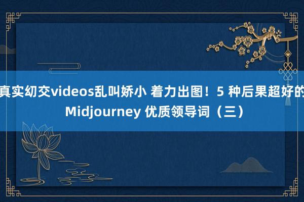 真实㓜交videos乱叫娇小 着力出图!5 种后果超好的 Midjourney 优质领导词(三)